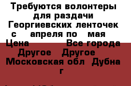 Требуются волонтеры для раздачи Георгиевских ленточек с 30 апреля по 9 мая. › Цена ­ 2 000 - Все города Другое » Другое   . Московская обл.,Дубна г.